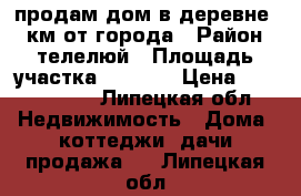 продам дом в деревне 10 км от города › Район ­ телелюй › Площадь участка ­ 2 500 › Цена ­ 1 200 000 - Липецкая обл. Недвижимость » Дома, коттеджи, дачи продажа   . Липецкая обл.